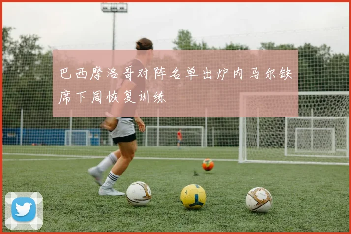 巴西摩洛哥对阵名单出炉内马尔缺席下周恢复训练
