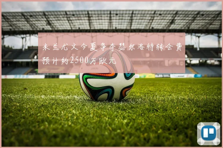 米兰尤文今夏争夺瑟尔洛特转会费预计约2500万欧元