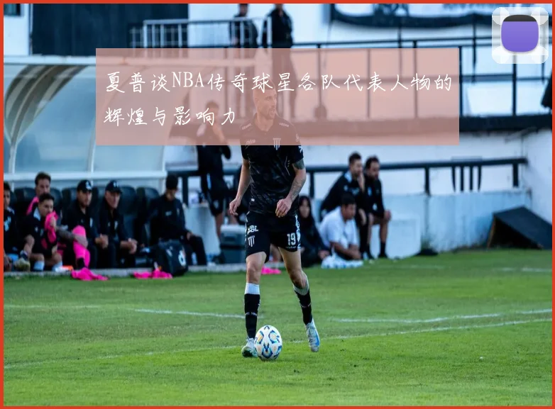 夏普谈NBA传奇球星各队代表人物的辉煌与影响力