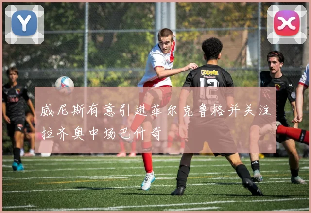 威尼斯有意引进菲尔克鲁格并关注拉齐奥中场巴什奇
