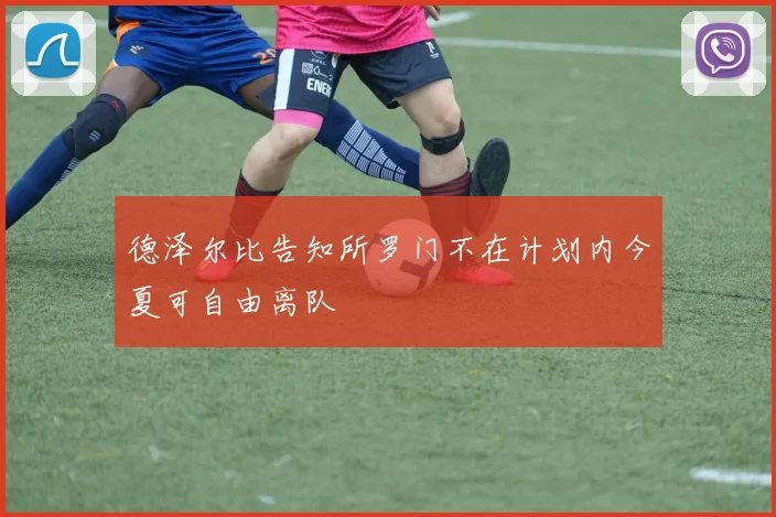 德泽尔比告知所罗门不在计划内今夏可自由离队