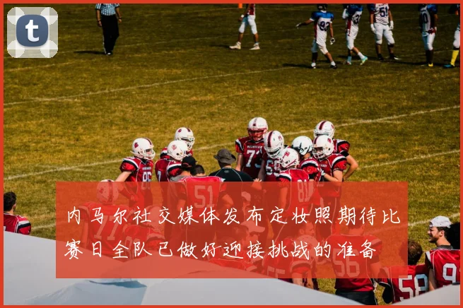 内马尔社交媒体发布定妆照期待比赛日全队已做好迎接挑战的准备