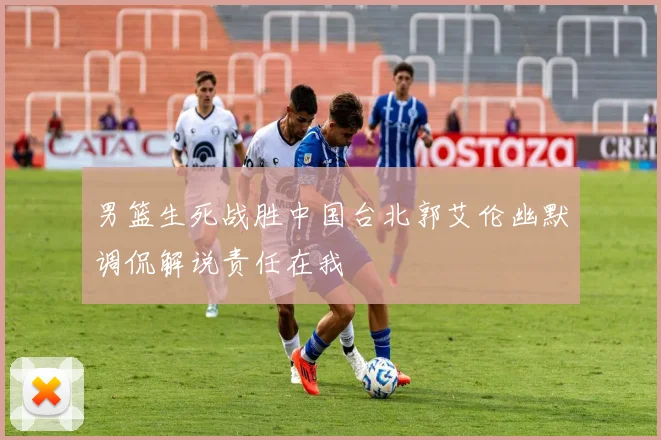男篮生死战胜中国台北郭艾伦幽默调侃解说责任在我