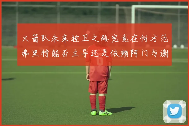 火箭队未来控卫之路究竟在何方范弗里特能否主导还是依赖阿门与谢泼德的表现