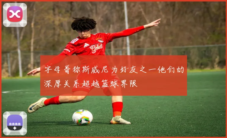 字母哥称斯威尼为好友之一他们的深厚关系超越篮球界限