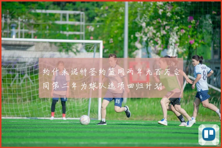 约什米诺特签约篮网两年九百万合同第二年为球队选项回归计划