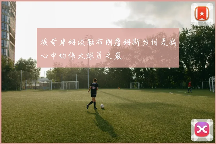 埃奇库姆谈勒布朗詹姆斯为何是我心中的伟大球员之最