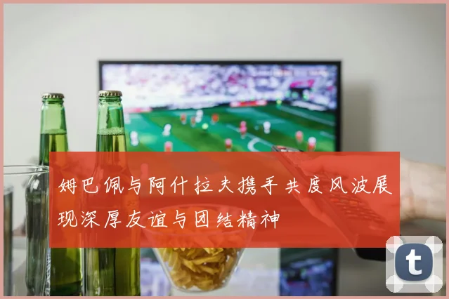 姆巴佩与阿什拉夫携手共度风波展现深厚友谊与团结精神