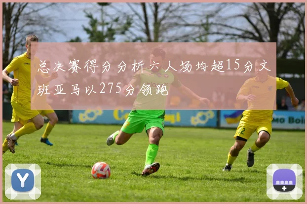 总决赛得分分析六人场均超15分文班亚马以275分领跑