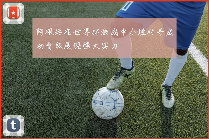 阿根廷在世界杯激战中小胜对手成功晋级展现强大实力