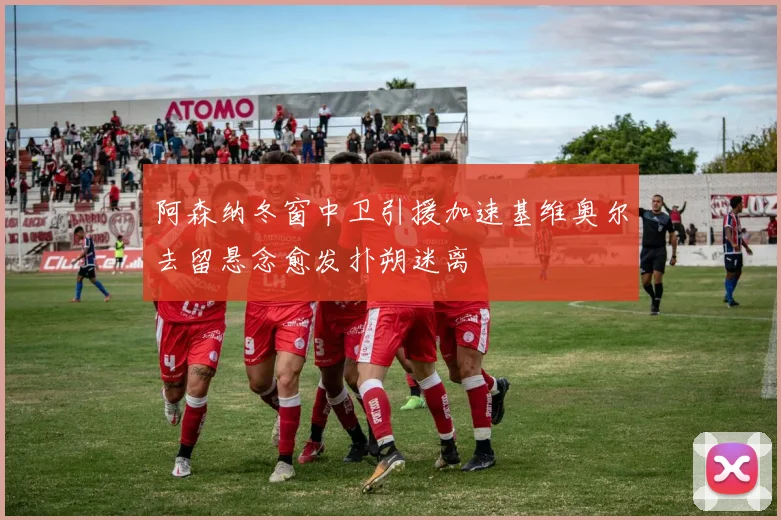 阿森纳冬窗中卫引援加速基维奥尔去留悬念愈发扑朔迷离